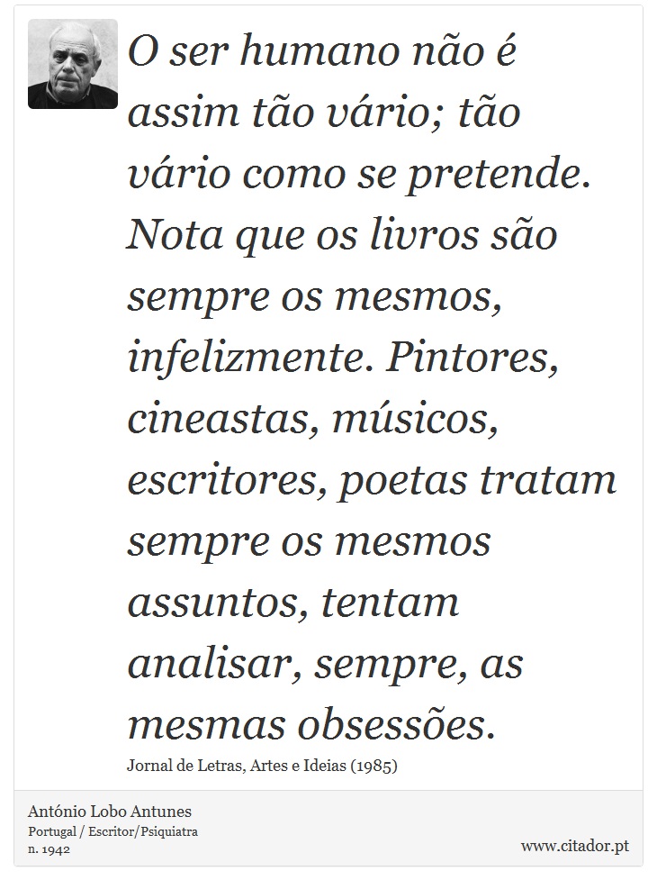 O ser humano não é assim tão vário; tão vário como se pretende. Nota que os livros são sempre os mesmos, infelizmente. Pintores, cineastas, músicos, escritores, poetas tratam sempre os mesmos assuntos, tentam analisar, sempre, as mesmas obsessões. - António Lobo Antunes - Frases