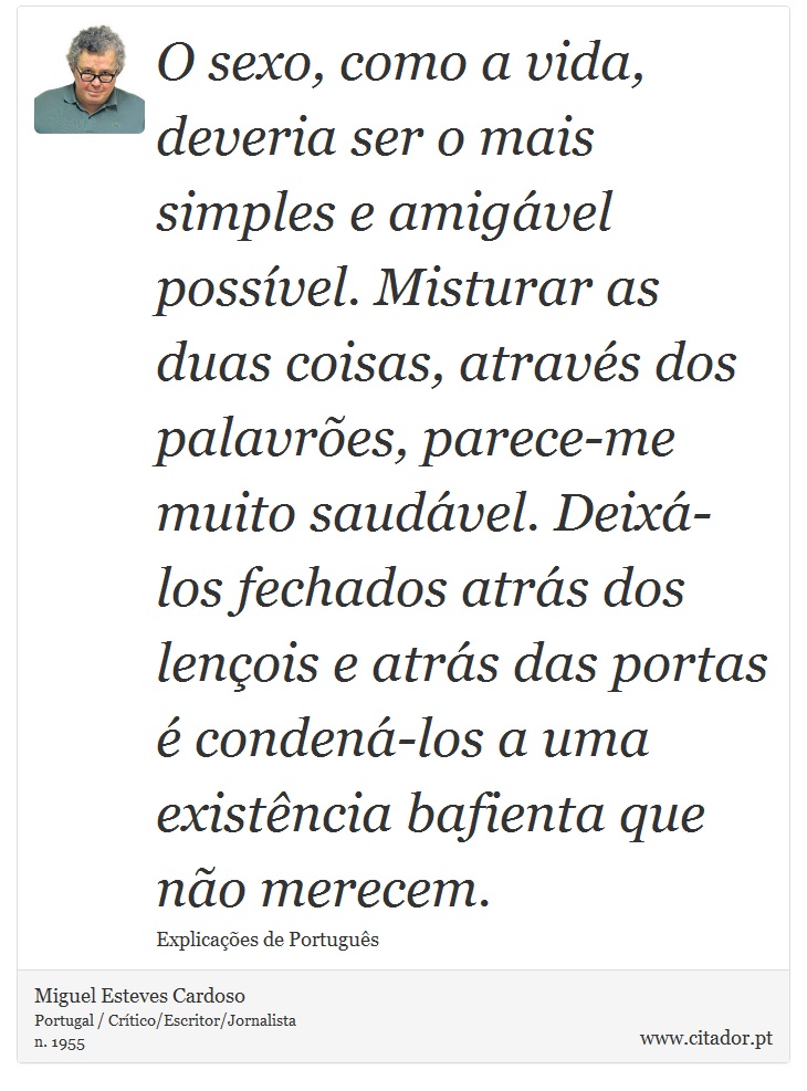O sexo, como a vida, deveria ser o mais simples e amigável possível. Misturar as duas coisas, através dos palavrões, parece-me muito saudável. Deixá-los fechados atrás dos lençois e atrás das portas é condená-los a uma existência bafienta que não merecem. - Miguel Esteves Cardoso - Frases