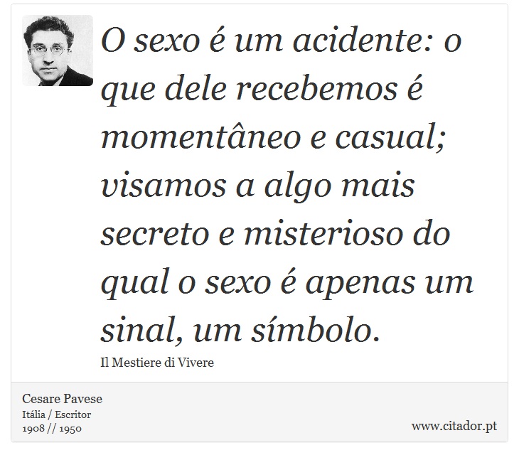 O sexo é um acidente: o que dele recebemos é momentâneo e casual; visamos a algo mais secreto e misterioso do qual o sexo é apenas um sinal, um símbolo. - Cesare Pavese - Frases