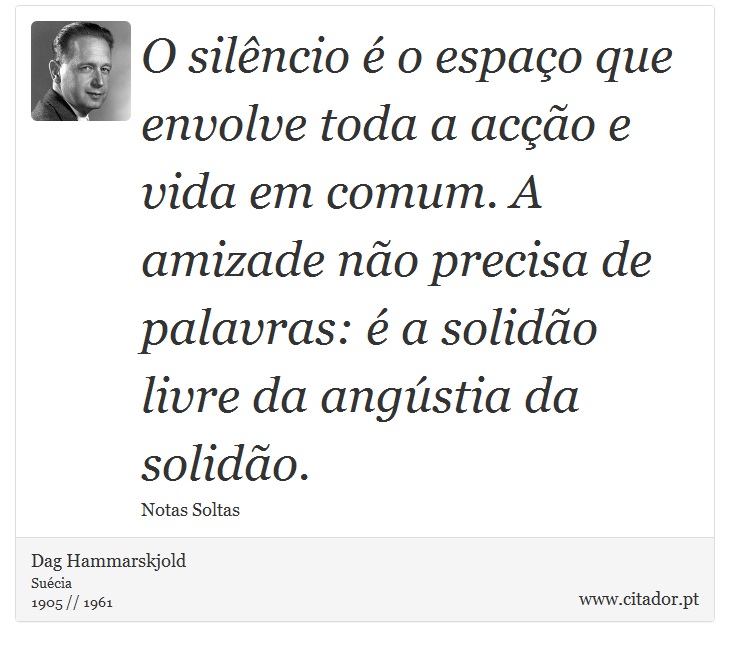 O silêncio é o espaço que envolve toda a acção e vida em comum. A amizade não precisa de palavras: é a solidão livre da angústia da solidão. - Dag Hammarskjold - Frases