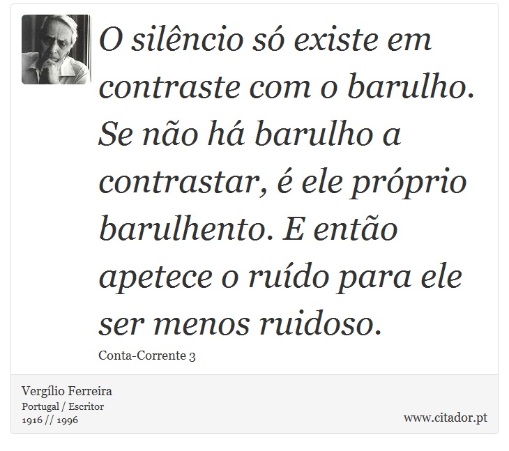 O silêncio só existe em contraste com o barulho. Se não há barulho a contrastar, é ele próprio barulhento. E então apetece o ruído para ele ser menos ruidoso. - Vergílio Ferreira - Frases
