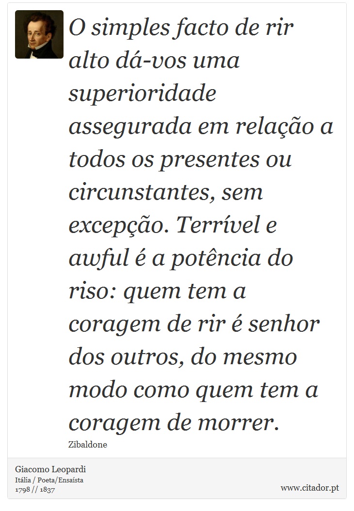 O simples facto de rir alto dá-vos uma superioridade assegurada em relação a todos os presentes ou circunstantes, sem excepção. Terrível e awful é a potência do riso: quem tem a coragem de rir é senhor dos outros, do mesmo modo como quem tem a coragem de morrer. - Giacomo Leopardi - Frases