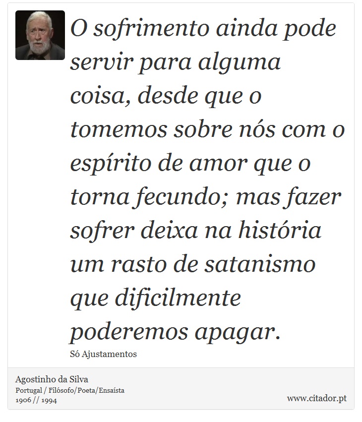 O sofrimento ainda pode servir para alguma coisa, desde que o tomemos sobre nós com o espírito de amor que o torna fecundo; mas fazer sofrer deixa na história um rasto de satanismo que dificilmente poderemos apagar. - Agostinho da Silva - Frases