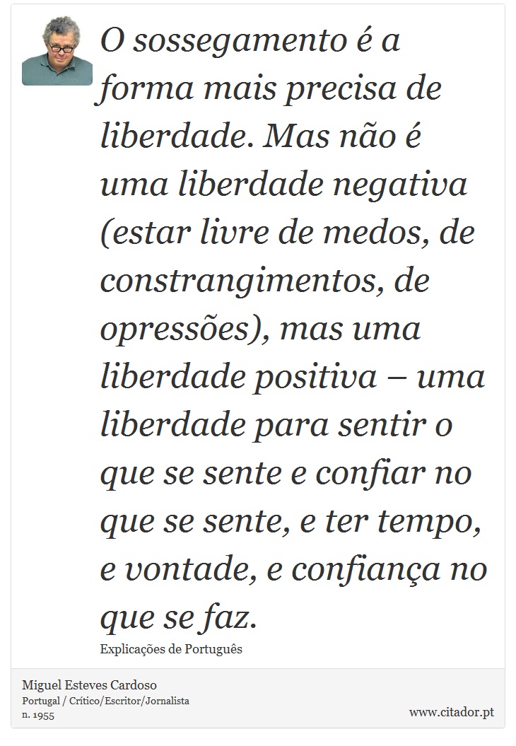 O sossegamento é a forma mais precisa de liberdade. Mas não é uma liberdade negativa (estar livre de medos, de constrangimentos, de opressões), mas uma liberdade positiva – uma liberdade para sentir o que se sente e confiar no que se sente, e ter tempo, e vontade, e confiança no que se faz. - Miguel Esteves Cardoso - Frases