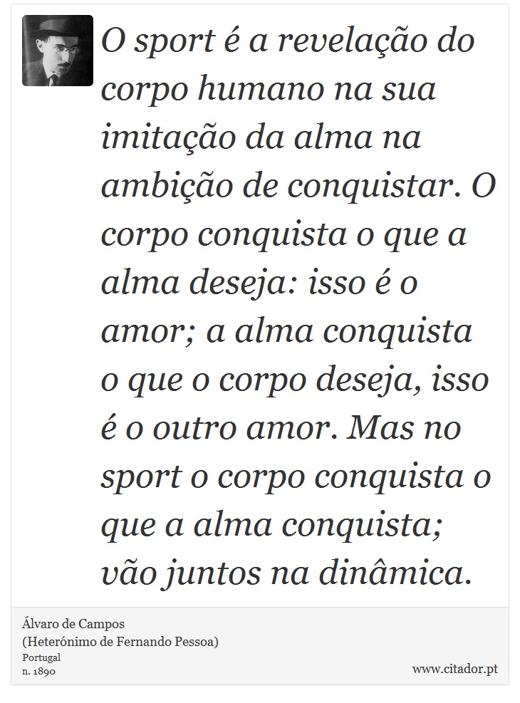 O sport é a revelação do corpo humano na sua imitação da alma na ambição de conquistar. O corpo conquista o que a alma deseja: isso é o amor; a alma conquista o que o corpo deseja, isso é o outro amor. Mas no sport o corpo conquista o que a alma conquista; vão juntos na dinâmica. - Álvaro de Campos<BR></B>(Heterónimo de Fernando Pessoa) - Frases