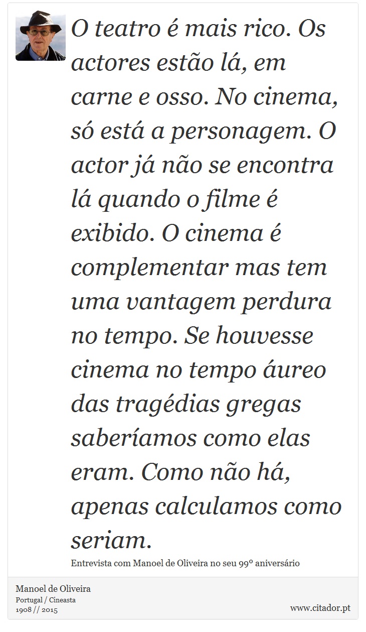 O teatro é mais rico. Os actores estão lá, em carne e osso. No cinema, só está a personagem. O actor já não se encontra lá quando o filme é exibido. O cinema é complementar mas tem uma vantagem perdura no tempo. Se houvesse cinema no tempo áureo das tragédias gregas saberíamos como elas eram. Como não há, apenas calculamos como seriam. - Manoel de Oliveira - Frases
