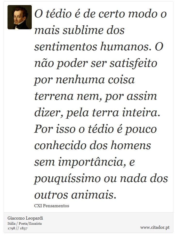 O tédio é de certo modo o mais sublime dos sentimentos humanos. O não poder ser satisfeito por nenhuma coisa terrena nem, por assim dizer, pela terra inteira. Por isso o tédio é pouco conhecido dos homens sem importância, e pouquíssimo ou nada dos outros animais. - Giacomo Leopardi - Frases