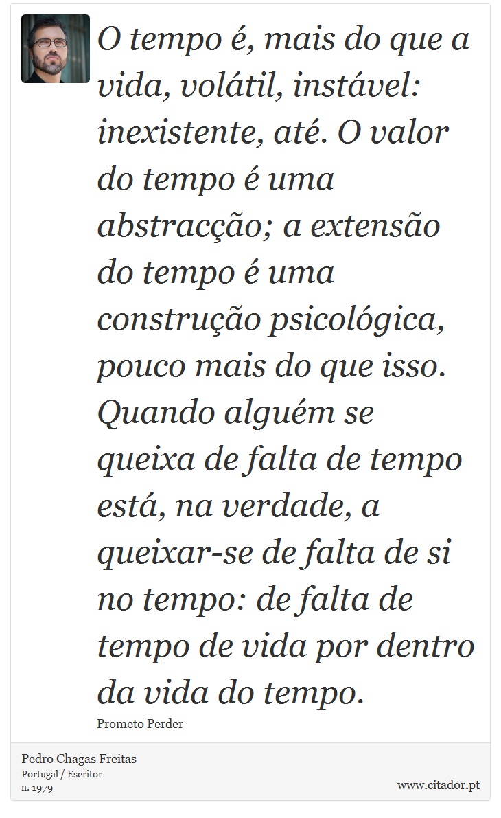 O tempo é, mais do que a vida, volátil, instável: inexistente, até. O valor do tempo é uma abstracção; a extensão do tempo é uma construção psicológica, pouco mais do que isso. Quando alguém se queixa de falta de tempo está, na verdade, a queixar-se de falta de si no tempo: de falta de tempo de vida por dentro da vida do tempo. - Pedro Chagas Freitas - Frases