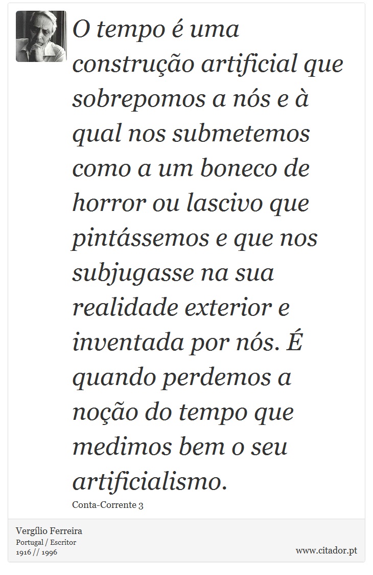 O tempo é uma construção artificial que sobrepomos a nós e à qual nos submetemos como a um boneco de horror ou lascivo que pintássemos e que nos subjugasse na sua realidade exterior e inventada por nós. É quando perdemos a noção do tempo que medimos bem o seu artificialismo. - Vergílio Ferreira - Frases