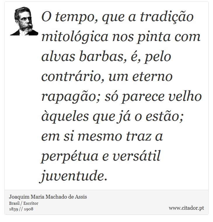 O tempo, que a tradição mitológica nos pinta com alvas barbas, é, pelo contrário, um eterno rapagão; só parece velho àqueles que já o estão; em si mesmo traz a perpétua e versátil juventude. - Joaquim Maria Machado de Assis - Frases
