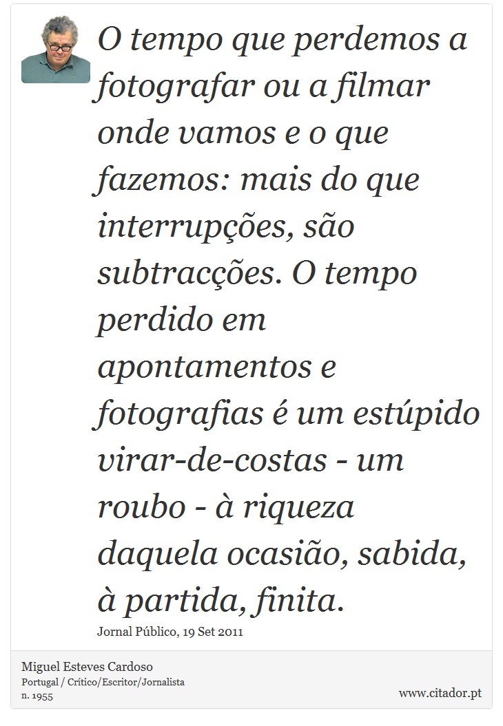O tempo que perdemos a fotografar ou a filmar onde vamos e o que fazemos: mais do que interrupções, são subtracções. O tempo perdido em apontamentos e fotografias é um estúpido virar-de-costas - um roubo - à riqueza daquela ocasião, sabida, à partida, finita. - Miguel Esteves Cardoso - Frases