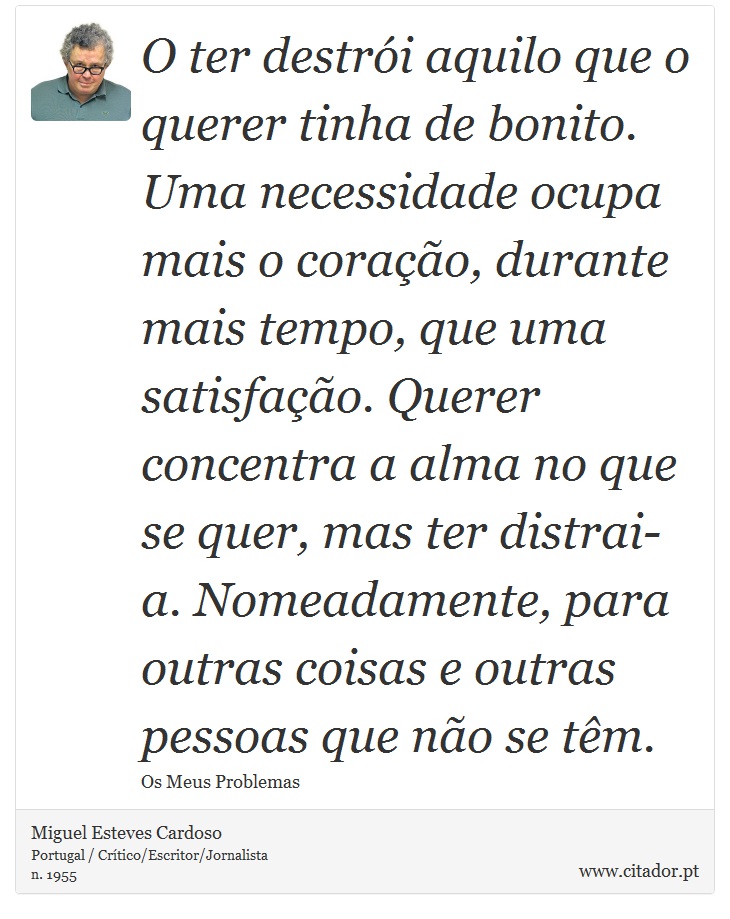 O ter destrói aquilo que o querer tinha de bonito. Uma necessidade ocupa mais o coração, durante mais tempo, que uma satisfação. Querer concentra a alma no que se quer, mas ter distrai-a. Nomeadamente, para outras coisas e outras pessoas que não se têm. - Miguel Esteves Cardoso - Frases