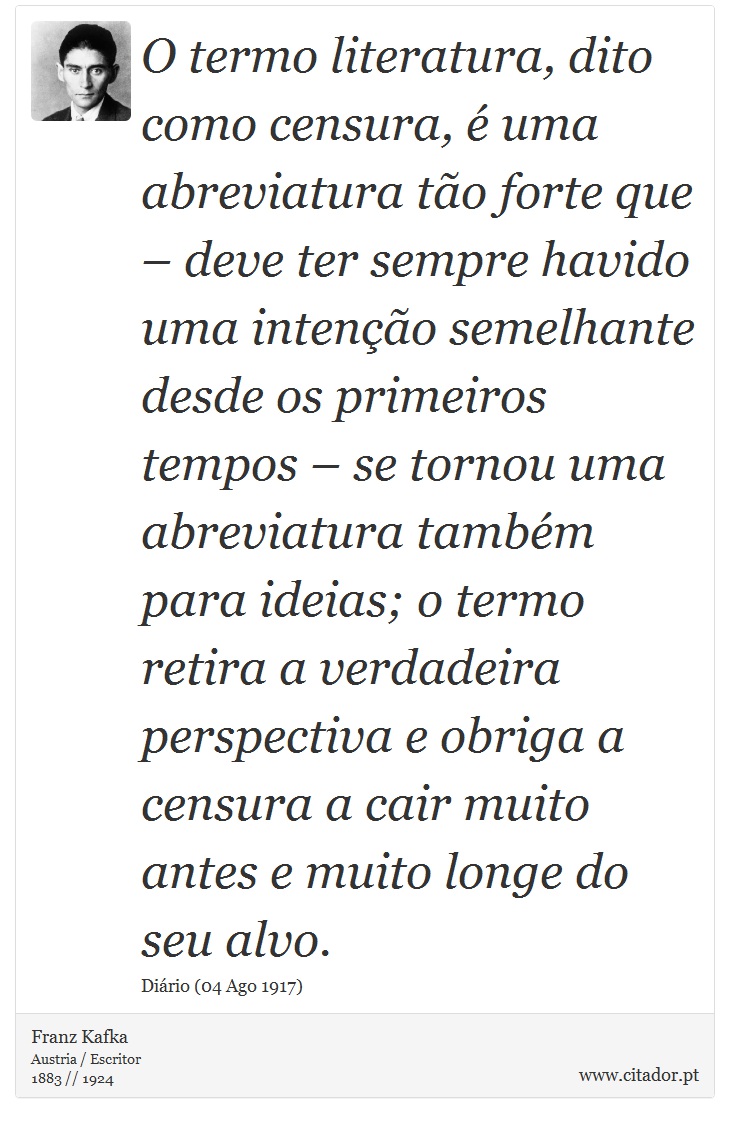 O termo literatura, dito como censura, é uma abreviatura tão forte que – deve ter sempre havido uma intenção semelhante desde os primeiros tempos – se tornou uma abreviatura também para ideias; o termo retira a verdadeira perspectiva e obriga a censura a cair muito antes e muito longe do seu alvo. - Franz Kafka - Frases
