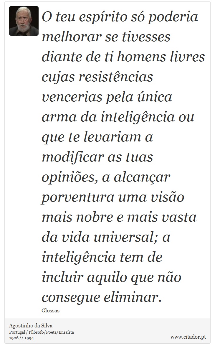 O teu espírito só poderia melhorar se tivesses diante de ti homens livres cujas resistências vencerias pela única arma da inteligência ou que te levariam a modificar as tuas opiniões, a alcançar porventura uma visão mais nobre e mais vasta da vida universal; a inteligência tem de incluir aquilo que não consegue eliminar. - Agostinho da Silva - Frases