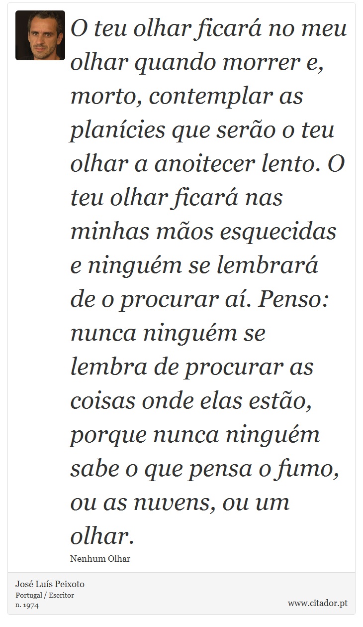 O teu olhar ficará no meu olhar quando morrer e, morto, contemplar as planícies que serão o teu olhar a anoitecer lento. O teu olhar ficará nas minhas mãos esquecidas e ninguém se lembrará de o procurar aí. Penso: nunca ninguém se lembra de procurar as coisas onde elas estão, porque nunca ninguém sabe o que pensa o fumo, ou as nuvens, ou um olhar. - José Luís Peixoto - Frases