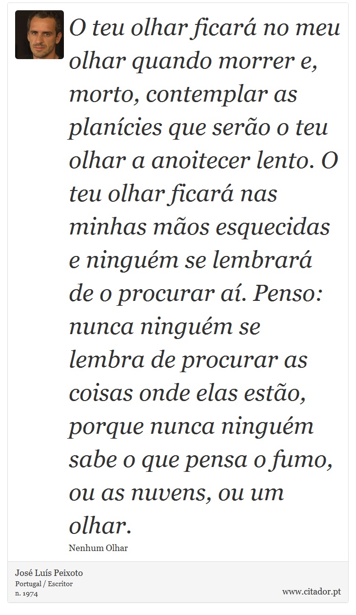 O teu olhar ficar no meu olhar quando morrer e, morto, contemplar as plancies que sero o teu olhar a anoitecer lento. O teu olhar ficar nas minhas mos esquecidas e ningum se lembrar de o procurar a. Penso: nunca ningum se lembra de procurar as coisas onde elas esto, porque nunca ningum sabe o que pensa o fumo, ou as nuvens, ou um olhar. - Jos Lus Peixoto - Frases