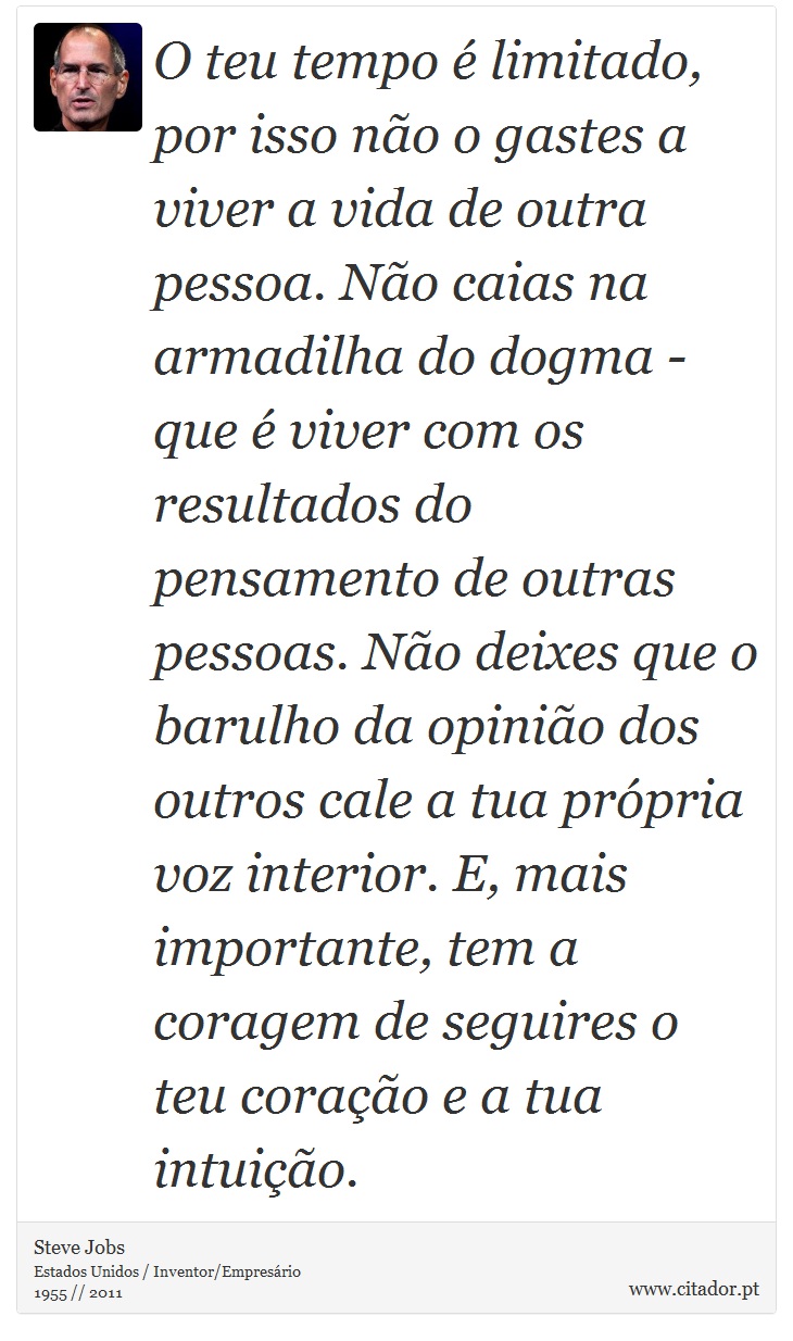 O teu tempo é limitado, por isso não o gastes a viver a vida de outra pessoa. Não caias na armadilha do dogma - que é viver com os resultados do pensamento de outras pessoas. Não deixes que o barulho da opinião dos outros cale a tua própria voz interior. E, mais importante, tem a coragem de seguires o teu coração e a tua intuição. - Steve Jobs - Frases