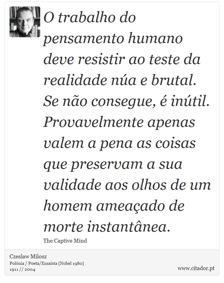 O trabalho do pensamento humano deve resistir ao teste da realidade núa e brutal. Se não consegue, é inútil. Provavelmente apenas valem a pena as coisas que preservam a sua validade aos olhos de um homem ameaçado de morte instantânea. - Czeslaw Milosz - Frases
