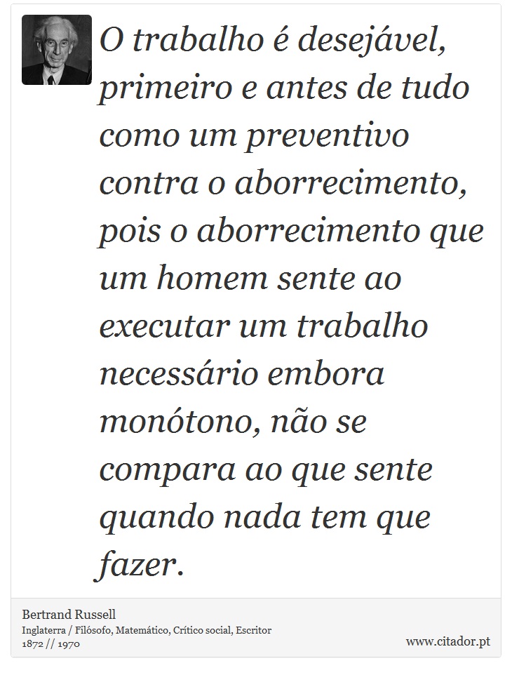 O trabalho é desejável, primeiro e antes de tudo como um preventivo contra o aborrecimento, pois o aborrecimento que um homem sente ao executar um trabalho necessário embora monótono, não se compara ao que sente quando nada tem que fazer. - Bertrand Russell - Frases