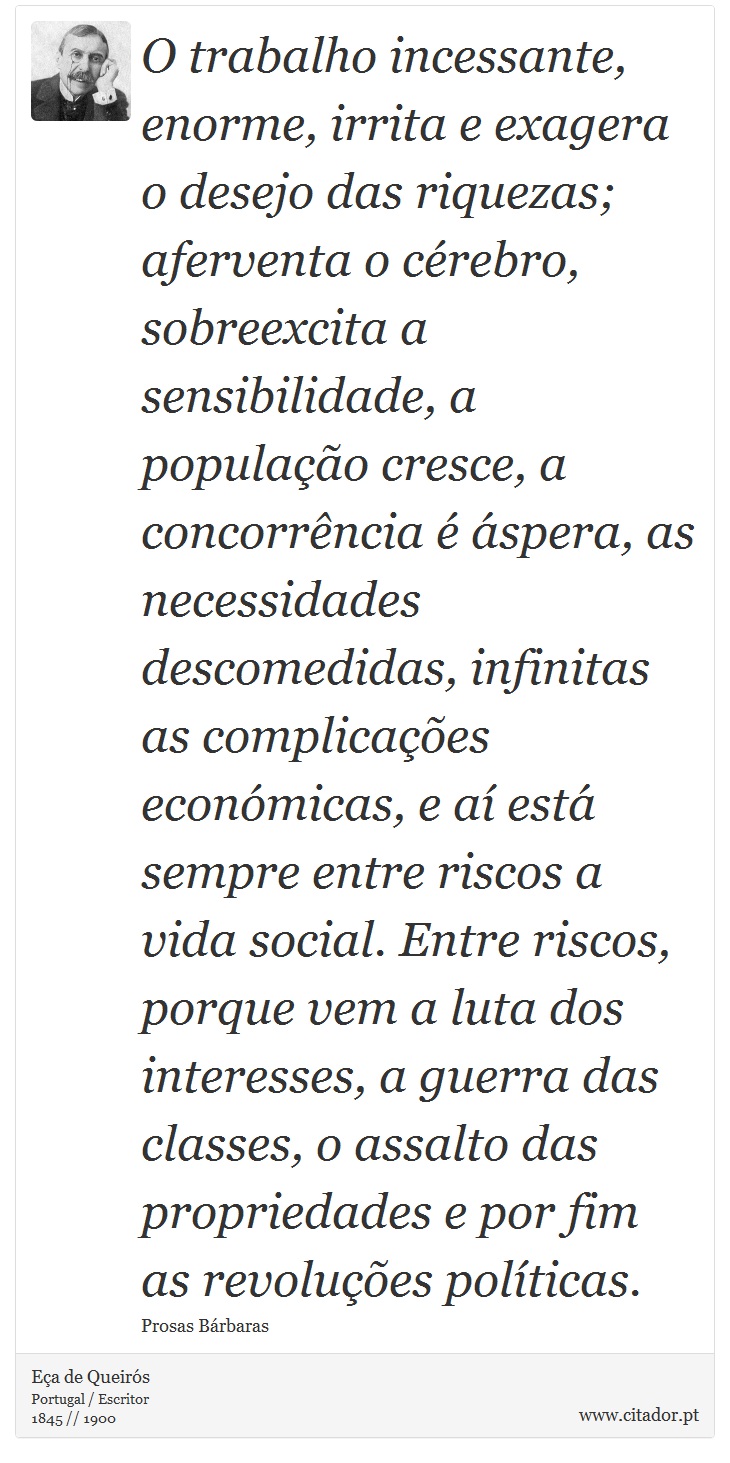 O trabalho incessante, enorme, irrita e exagera o desejo das riquezas; aferventa o cérebro, sobreexcita a sensibilidade, a população cresce, a concorrência é áspera, as necessidades descomedidas, infinitas as complicações económicas, e aí está sempre entre riscos a vida social. Entre riscos, porque vem a luta dos interesses, a guerra das classes, o assalto das propriedades e por fim as revoluções políticas. - Eça de Queirós - Frases