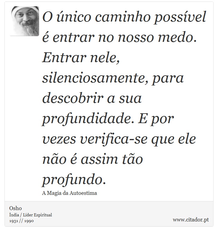 O único caminho possível é entrar no nosso medo. Entrar nele, silenciosamente, para descobrir a sua profundidade. E por vezes verifica-se que ele não é assim tão profundo. - Osho - Frases