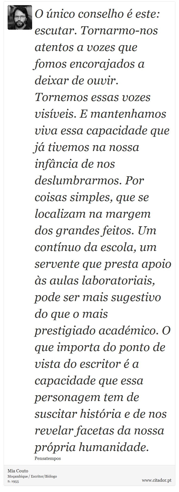 O único conselho é este: escutar. Tornarmo-nos atentos a vozes que fomos encorajados a deixar de ouvir. Tornemos essas vozes visíveis. E mantenhamos viva essa capacidade que já tivemos na nossa infância de nos deslumbrarmos. Por coisas simples, que se localizam na margem dos grandes feitos. Um contínuo da escola, um servente que presta apoio às aulas laboratoriais, pode ser mais sugestivo do que o mais prestigiado académico. O que importa do ponto de vista do escritor é a capacidade que essa personagem tem de suscitar história e de nos revelar facetas da nossa própria humanidade. - Mia Couto - Frases