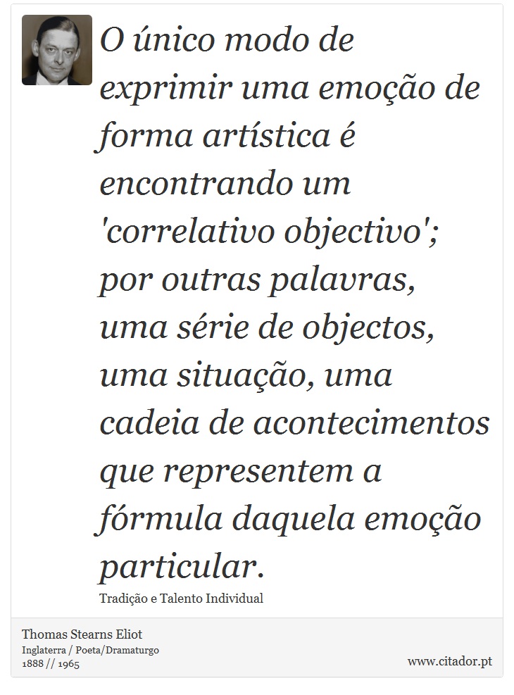 O único modo de exprimir uma emoção de forma artística é encontrando um 'correlativo objectivo'; por outras palavras, uma série de objectos, uma situação, uma cadeia de acontecimentos que representem a fórmula daquela emoção particular. - Thomas Stearns Eliot - Frases