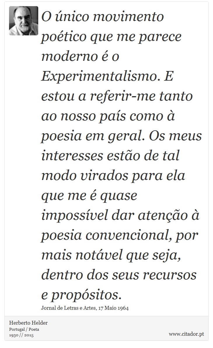O único movimento poético que me parece moderno é o Experimentalismo. E estou a referir-me tanto ao nosso país como à poesia em geral. Os meus interesses estão de tal modo virados para ela que me é quase impossível dar atenção à poesia convencional, por mais notável que seja, dentro dos seus recursos e propósitos. - Herberto Helder - Frases
