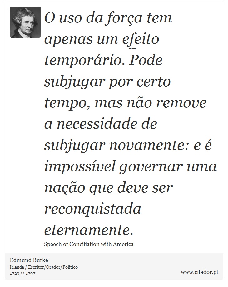 O uso da força tem apenas um efeito temporário. Pode subjugar por certo tempo, mas não remove a necessidade de subjugar novamente: e é impossível governar uma nação que deve ser reconquistada eternamente. - Edmund Burke - Frases