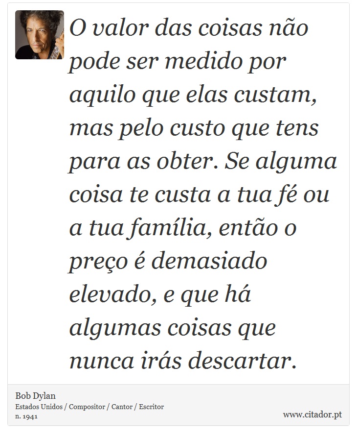 O valor das coisas não pode ser medido por aquilo que elas custam, mas pelo custo que tens para as obter. Se alguma coisa te custa a tua fé ou a tua família, então o preço é demasiado elevado, e que há algumas coisas que nunca irás descartar. - Bob Dylan - Frases