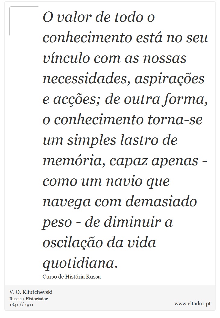 O valor de todo o conhecimento está no seu vínculo com as nossas necessidades, aspirações e acções; de outra forma, o conhecimento torna-se um simples lastro de memória, capaz apenas - como um navio que navega com demasiado peso - de diminuir a oscilação da vida quotidiana. - V. O. Kliutchevski - Frases