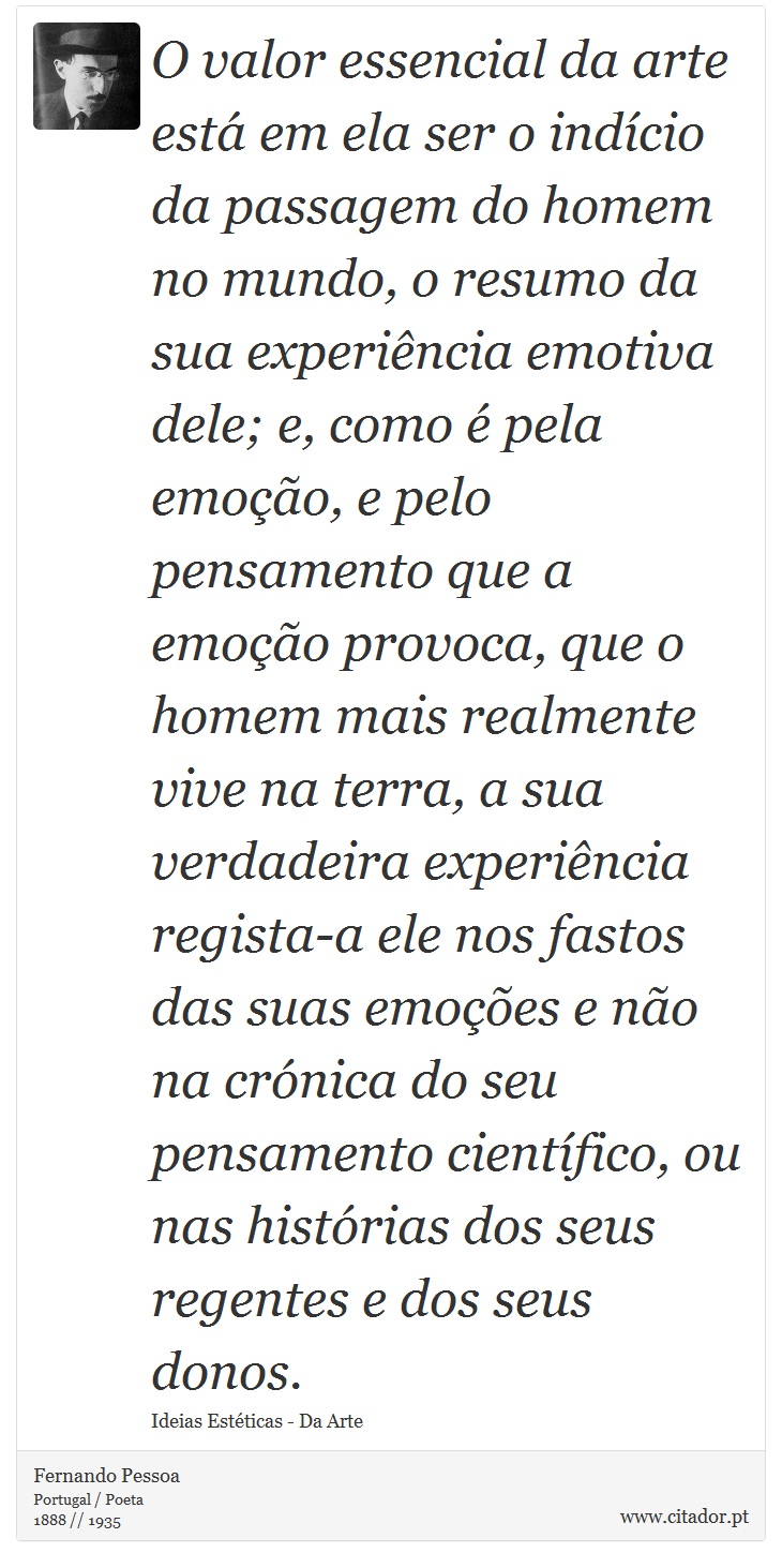 O valor essencial da arte está em ela ser o indício da passagem do homem no mundo, o resumo da sua experiência emotiva dele; e, como é pela emoção, e pelo pensamento que a emoção provoca, que o homem mais realmente vive na terra, a sua verdadeira experiência regista-a ele nos fastos das suas emoções e não na crónica do seu pensamento científico, ou nas histórias dos seus regentes e dos seus donos. - Fernando Pessoa - Frases