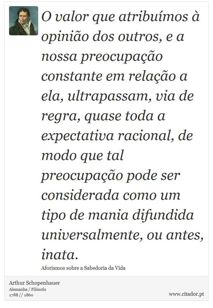 O valor que atribuímos à opinião dos outros, e a nossa preocupação constante em relação a ela, ultrapassam, via de regra, quase toda a expectativa racional, de modo que tal preocupação pode ser considerada como um tipo de mania difundida universalmente, ou antes, inata. - Arthur Schopenhauer - Frases