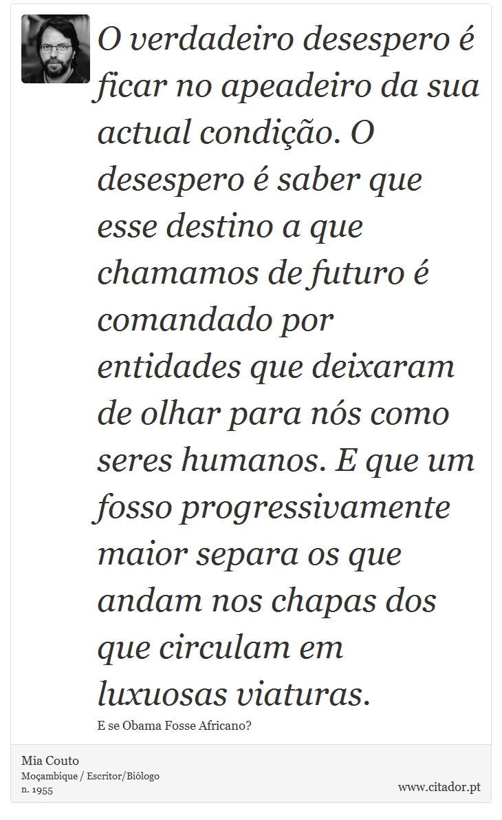 O verdadeiro desespero é ficar no apeadeiro da sua actual condição. O desespero é saber que esse destino a que chamamos de futuro é comandado por entidades que deixaram de olhar para nós como seres humanos. E que um fosso progressivamente maior separa os que andam nos chapas dos que circulam em luxuosas viaturas. - Mia Couto - Frases