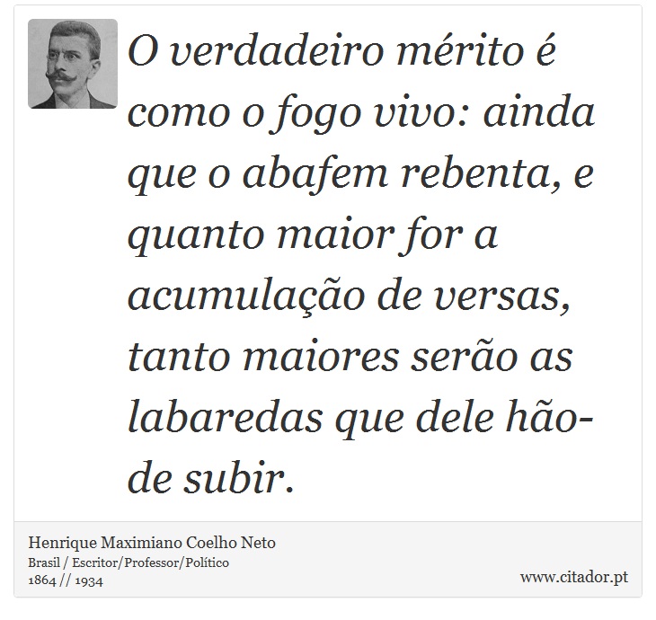 O verdadeiro mérito é como o fogo vivo: ainda que o abafem rebenta, e quanto maior for a acumulação de versas, tanto maiores serão as labaredas que dele hão-de subir. - Henrique Maximiano Coelho Neto - Frases