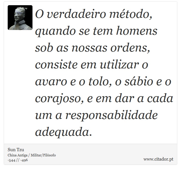 O verdadeiro método, quando se tem homens sob as nossas ordens, consiste em utilizar o avaro e o tolo, o sábio e o corajoso, e em dar a cada um a responsabilidade adequada. - Sun Tzu - Frases