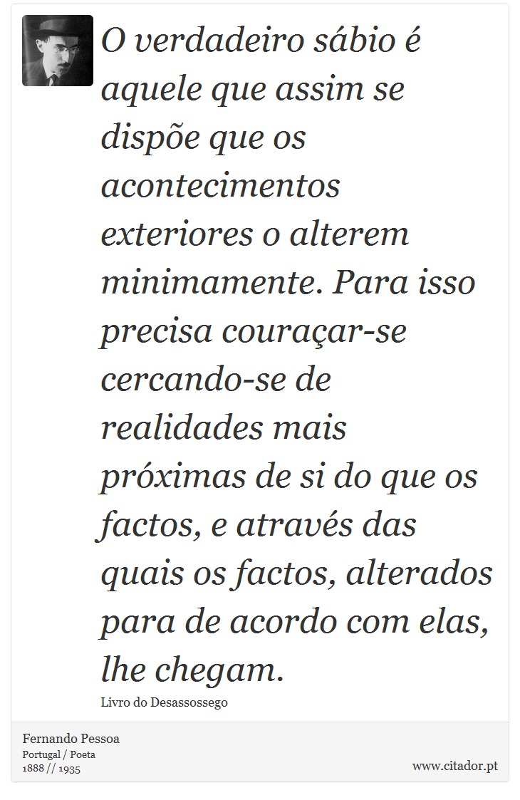 O verdadeiro sábio é aquele que assim se dispõe que os acontecimentos exteriores o alterem minimamente. Para isso precisa couraçar-se cercando-se de realidades mais próximas de si do que os factos, e através das quais os factos, alterados para de acordo com elas, lhe chegam. - Fernando Pessoa - Frases