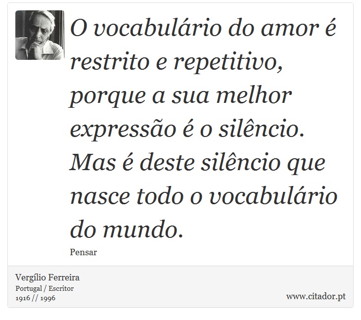 O vocabulário do amor é restrito e repetitivo, porque a sua melhor expressão é o silêncio. Mas é deste silêncio que nasce todo o vocabulário do mundo. - Vergílio Ferreira - Frases