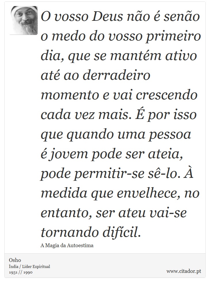 O vosso Deus não é senão o medo do vosso primeiro dia, que se mantém ativo até ao derradeiro momento e vai crescendo cada vez mais. É por isso que quando uma pessoa é jovem pode ser ateia, pode permitir-se sê-lo. À medida que envelhece, no entanto, ser ateu vai-se tornando difícil. - Osho - Frases