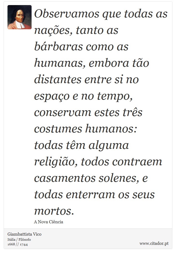 Observamos que todas as nações, tanto as bárbaras como as humanas, embora tão distantes entre si no espaço e no tempo, conservam estes três costumes humanos: todas têm alguma religião, todos contraem casamentos solenes, e todas enterram os seus mortos. - Giambattista Vico - Frases
