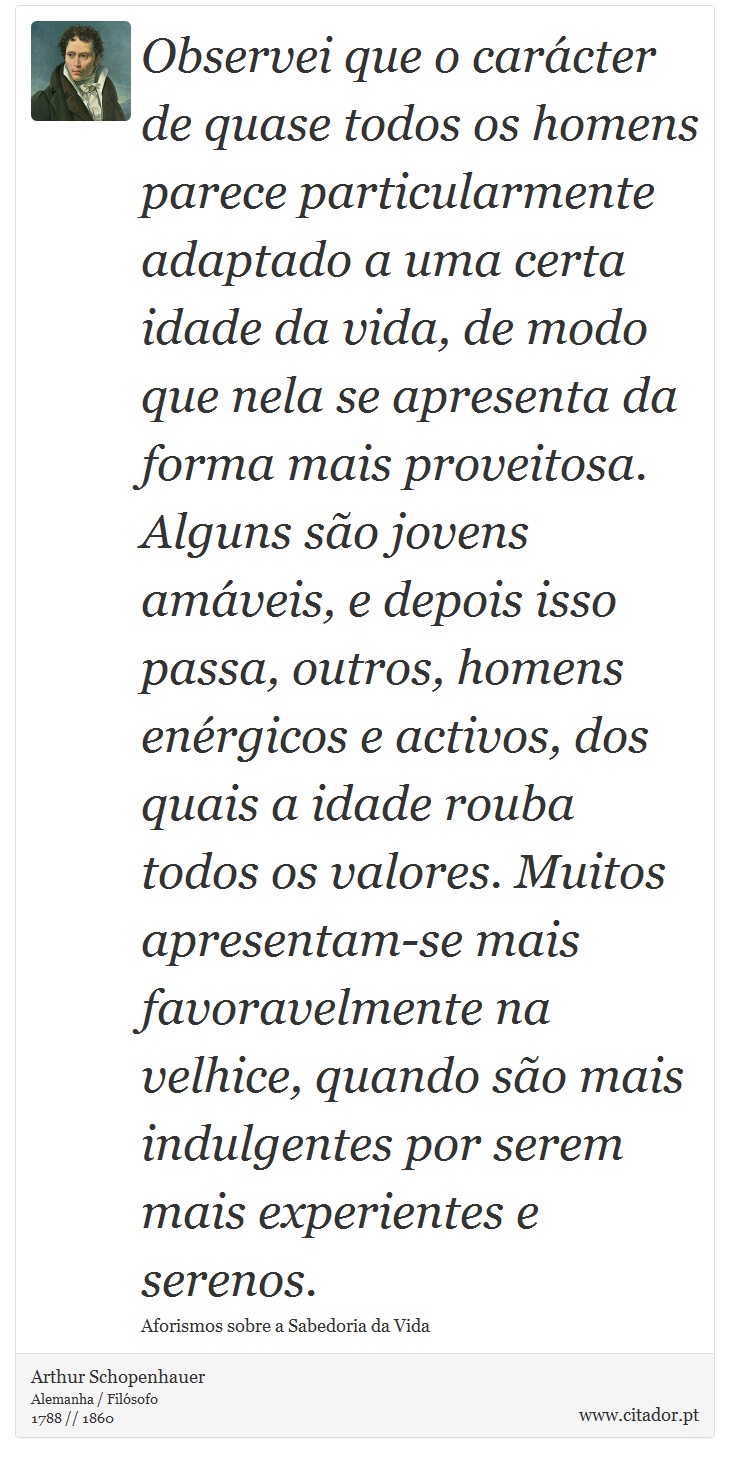 Observei que o carácter de quase todos os homens parece particularmente adaptado a uma certa idade da vida, de modo que nela se apresenta da forma mais proveitosa. Alguns são jovens amáveis, e depois isso passa, outros, homens enérgicos e activos, dos quais a idade rouba todos os valores. Muitos apresentam-se mais favoravelmente na velhice, quando são mais indulgentes por serem mais experientes e serenos. - Arthur Schopenhauer - Frases