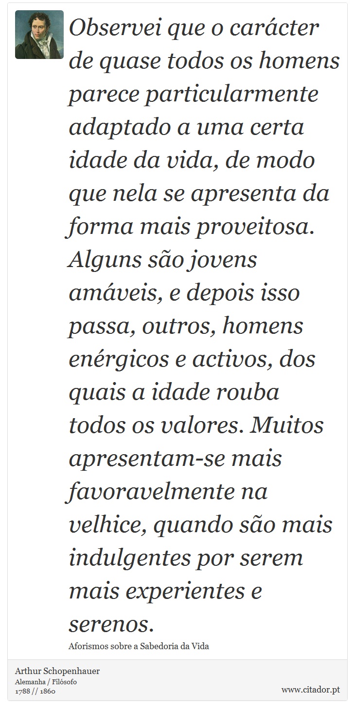 Observei que o carcter de quase todos os homens parece particularmente adaptado a uma certa idade da vida, de modo que nela se apresenta da forma mais proveitosa. Alguns so jovens amveis, e depois isso passa, outros, homens enrgicos e activos, dos quais a idade rouba todos os valores. Muitos apresentam-se mais favoravelmente na velhice, quando so mais indulgentes por serem mais experientes e serenos. - Arthur Schopenhauer - Frases