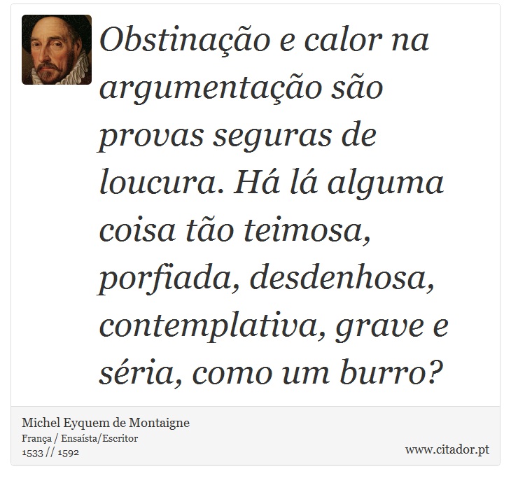 Obstinação e calor na argumentação são provas seguras de loucura. Há lá alguma coisa tão teimosa, porfiada, desdenhosa, contemplativa, grave e séria, como um burro? - Michel Eyquem de Montaigne - Frases