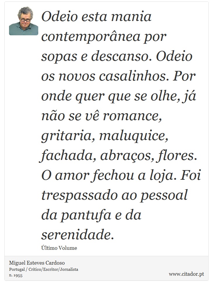Odeio esta mania contemporânea por sopas e descanso. Odeio os novos casalinhos. Por onde quer que se olhe, já não se vê romance, gritaria, maluquice, fachada, abraços, flores. O amor fechou a loja. Foi trespassado ao pessoal da pantufa e da serenidade. - Miguel Esteves Cardoso - Frases