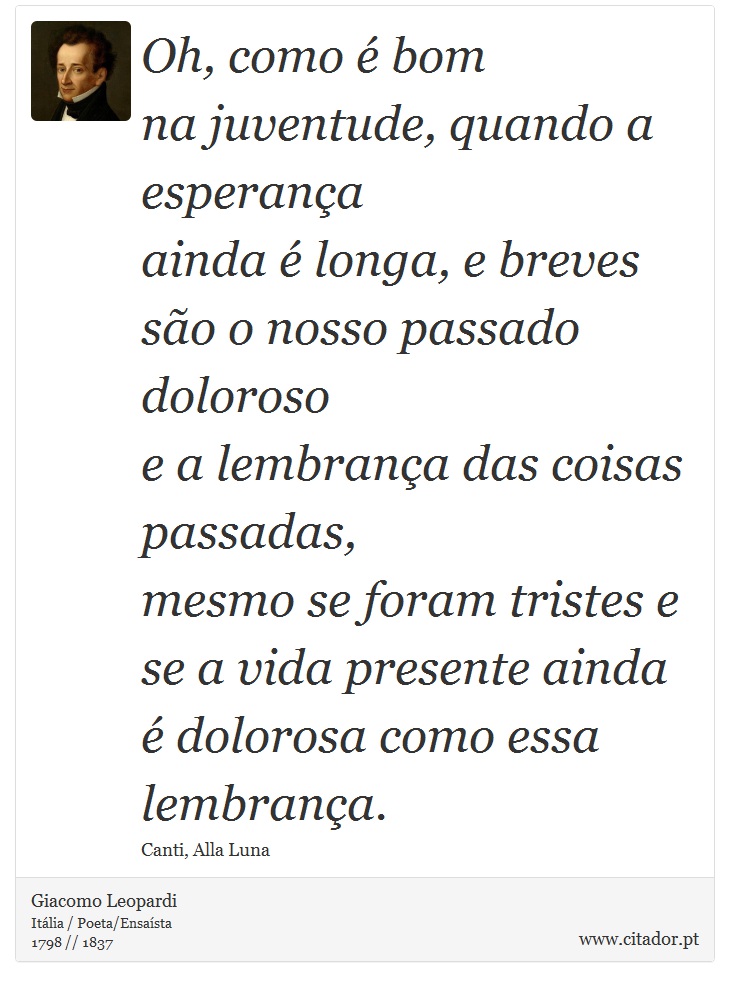 Oh, como é bom <br />
 na juventude, quando a esperança <br />
 ainda é longa, e breves são o nosso passado doloroso <br />
 e a lembrança das coisas passadas, <br />
 mesmo se foram tristes e se a vida presente ainda é dolorosa como essa lembrança. - Giacomo Leopardi - Frases