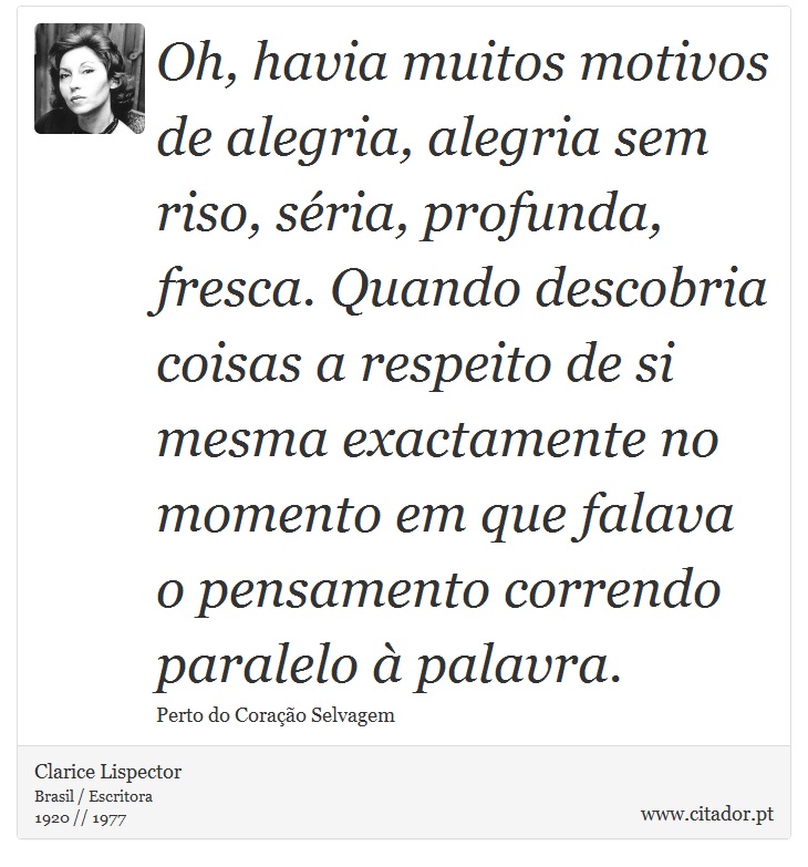 Oh, havia muitos motivos de alegria, alegria sem riso, séria, profunda, fresca. Quando descobria coisas a respeito de si mesma exactamente no momento em que falava o pensamento correndo paralelo à palavra. - Clarice Lispector - Frases
