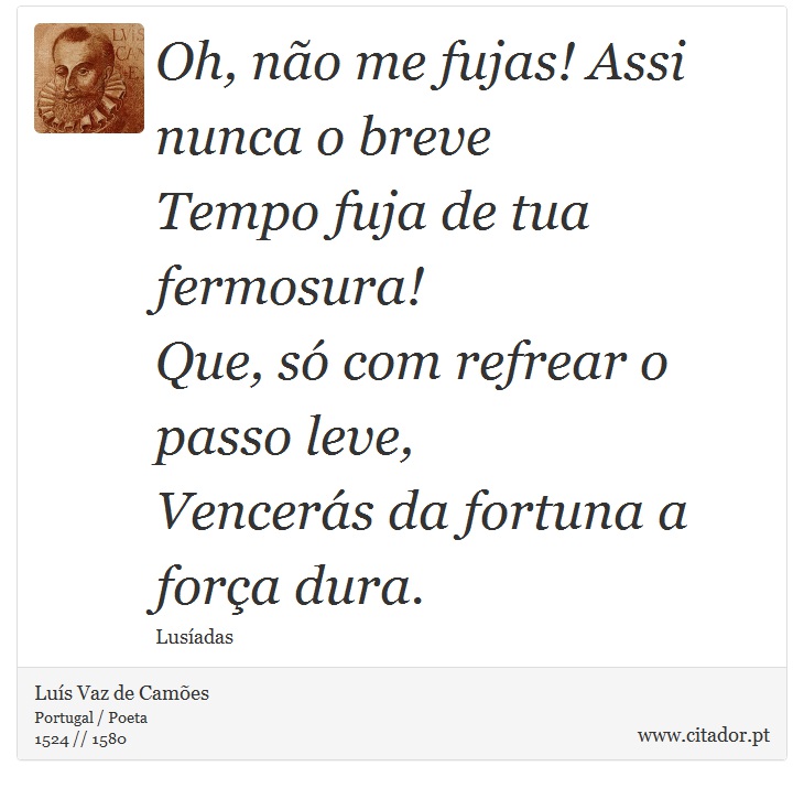 Oh, não me fujas! Assi nunca o breve <br />
 Tempo fuja de tua fermosura! <br />
 Que, só com refrear o passo leve, <br />
 Vencerás da fortuna a força dura. - Luís Vaz de Camões - Frases