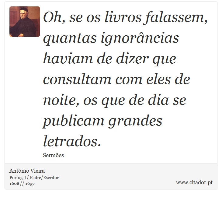 Oh, se os livros falassem, quantas ignorâncias haviam de dizer que consultam com eles de noite, os que de dia se publicam grandes letrados. - António Vieira - Frases