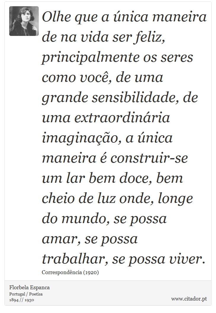 Olhe que a única maneira de na vida ser feliz, principalmente os seres como você, de uma grande sensibilidade, de uma extraordinária imaginação, a única maneira é construir-se um lar bem doce, bem cheio de luz onde, longe do mundo, se possa amar, se possa trabalhar, se possa viver. - Florbela Espanca - Frases