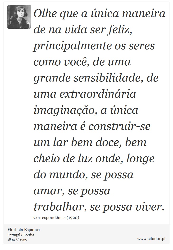 Olhe que a nica maneira de na vida ser feliz, principalmente os seres como voc, de uma grande sensibilidade, de uma extraordinria imaginao, a nica maneira  construir-se um lar bem doce, bem cheio de luz onde, longe do mundo, se possa amar, se possa trabalhar, se possa viver. - Florbela Espanca - Frases